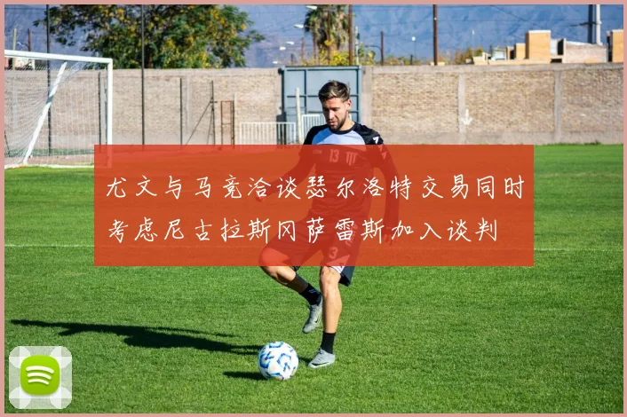 尤文与马竞洽谈瑟尔洛特交易同时考虑尼古拉斯冈萨雷斯加入谈判