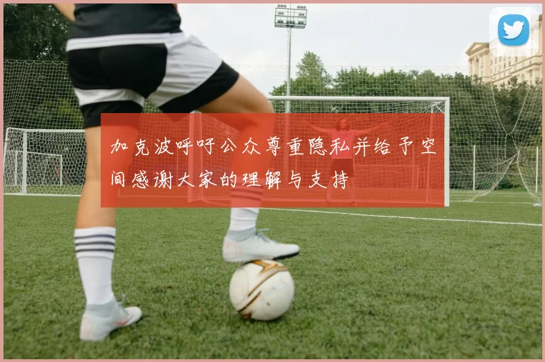 加克波呼吁公众尊重隐私并给予空间感谢大家的理解与支持