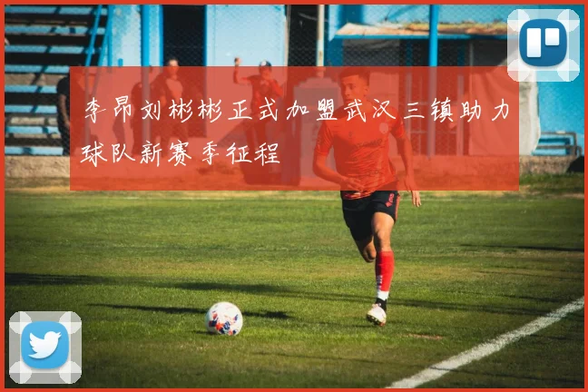李昂刘彬彬正式加盟武汉三镇助力球队新赛季征程