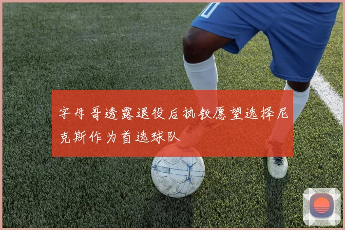 字母哥透露退役后执教愿望选择尼克斯作为首选球队