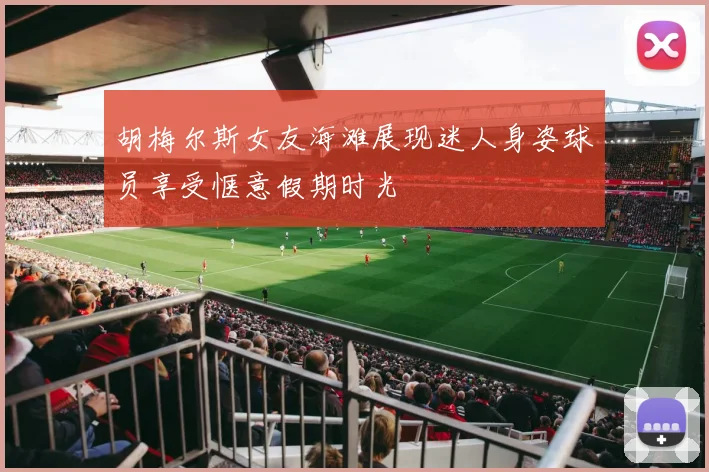 胡梅尔斯女友海滩展现迷人身姿球员享受惬意假期时光