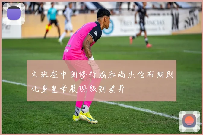 文班在中国修行成和尚杰伦布朗则化身皇帝展现级别差异