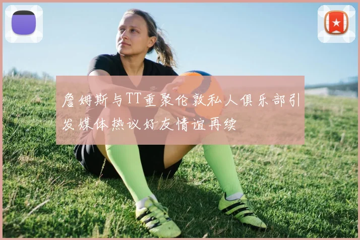 詹姆斯与TT重聚伦敦私人俱乐部引发媒体热议好友情谊再续
