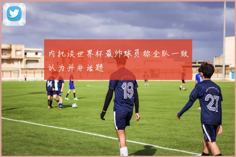 内托谈世界杯最帅球员称全队一致认为并非话题