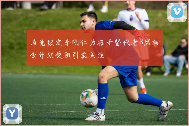 马竞锁定李刚仁为格子替代者B席转会计划受阻引发关注