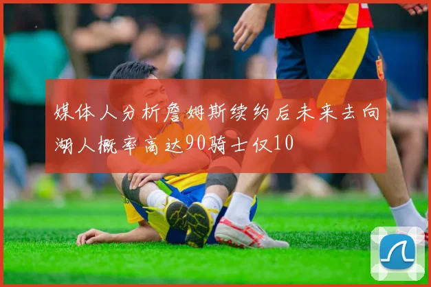 媒体人分析詹姆斯续约后未来去向湖人概率高达90骑士仅10